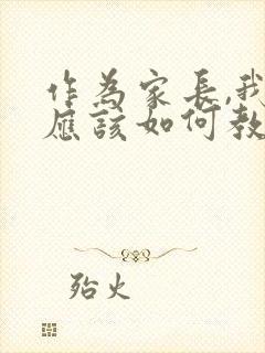 作为家长,我们应该如何教育孩子?