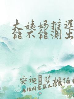 大姨妈推迟3天能不能测出来怀孕