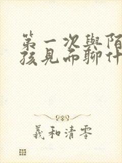 第一次与陌生女孩见面聊什么