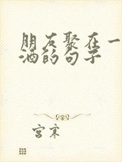 朋友聚在一起喝酒的句子