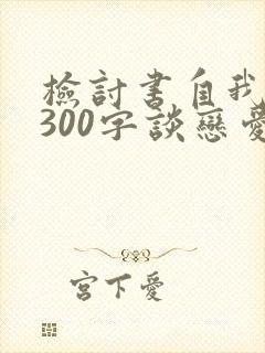 检讨书自我反省300字谈恋爱被抓