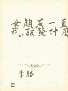 女朋友一直不理我,该发什么信息