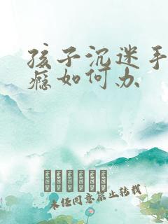 孩子沉迷手机上瘾如何办