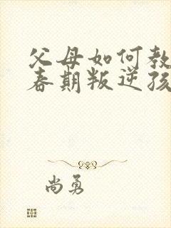 父母如何教育青春期叛逆孩子