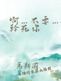 啊…不要…骚货干死你