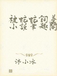 被蛇蛇饲养以后小说笔趣阁