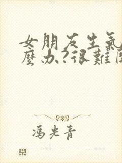 女朋友生气了怎么办?很难哄的那种