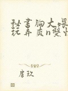 秘书胸大喂奶h玩弄爽n双性