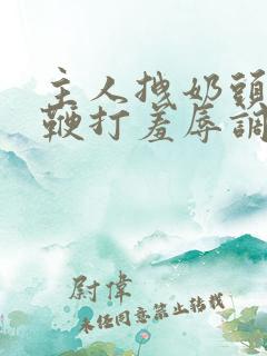 主人拽奶头跪爬鞭打羞辱调教小说