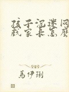 孩子沉迷网络游戏家长怎么做