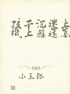 孩子沉迷上玩手机上瘾还怎么办?