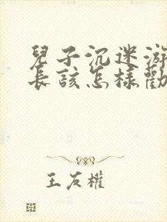 儿子沉迷游戏家长该怎样劝