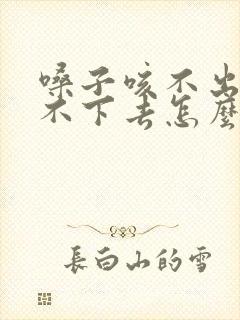 嗓子咳不出来咽不下去怎么回事