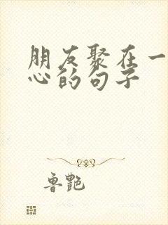 朋友聚在一起开心的句子