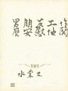 男朋友工作累怎么安慰他哄他