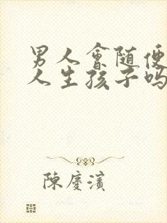 男人会随便找女人生孩子吗