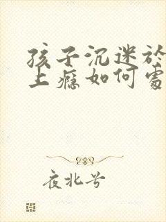 孩子沉迷于手机上瘾如何处理