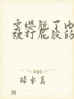 云缨脱了内裤求被打屁股的小说