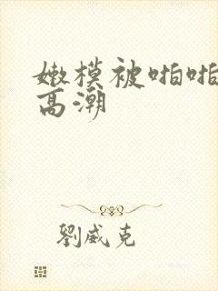 嫩模被啪啪不断高潮