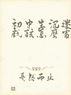 初中生沉迷于游戏该怎么处理比较好