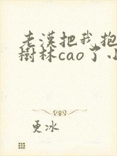 老汉把我抱进小树林cao了小说