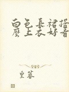 白色长裙搭配什么上衣好看夏天