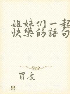 姐妹们一起开心快乐的语句