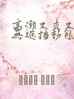 高潮又爽又黄又无遮挡动态图