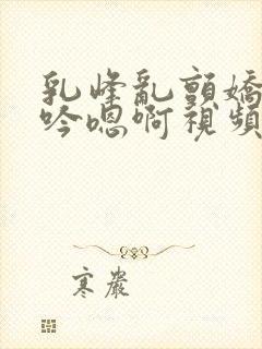 乳峰乱颤娇喘呻吟嗯啊视频