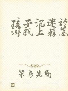 孩子沉迷于网络游戏上瘾怎办