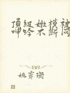 顶级嫩模被啪到呻吟不断网站