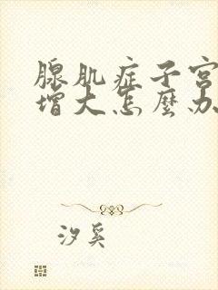 腺肌症子宫一直增大怎么办?