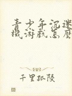 青少年沉迷玩手机游戏怎么办