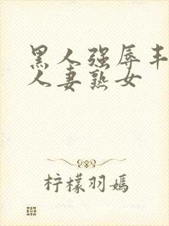 黑人强辱丰满的人妻熟女