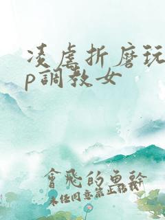 凌虐折磨玩弄np调教女