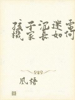 孩子沉迷电子手机家长如何引导