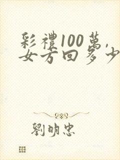 彩礼100万,女方回多少