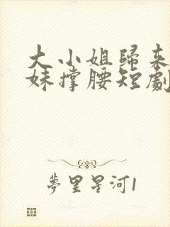 大小姐归来给妹妹撑腰短剧最新更新