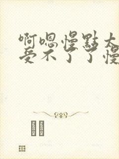 啊嗯慢点太大了受不了了慢点轻点