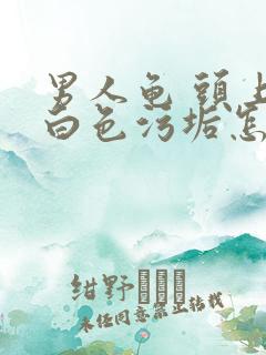 男人龟 头上有白色污垢怎么回事