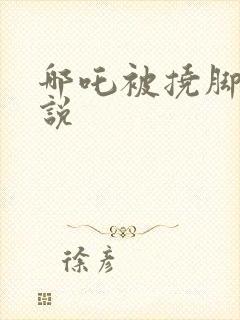 哪吒被挠脚心小说