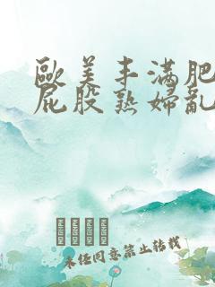 欧美丰满肥臀大屁股熟妇乱大交