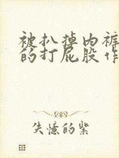 被扒掉内裤狠狠的打屁股作文