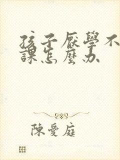 孩子厌学不想上课怎么办