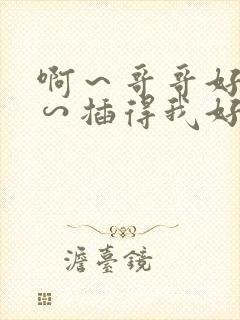 啊～哥哥好大啊∽插得我好爽啊…