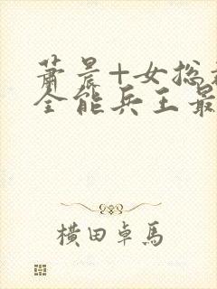 萧晨+女总裁的全能兵王最新更新