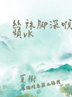 丝袜脚深喉的视频vk