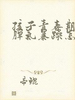 孩子青春期易怒脾气暴躁怎么办