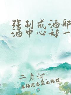 强制戒酒哪家戒酒中心好一点