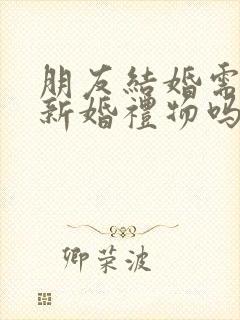 朋友结婚需要送新婚礼物吗